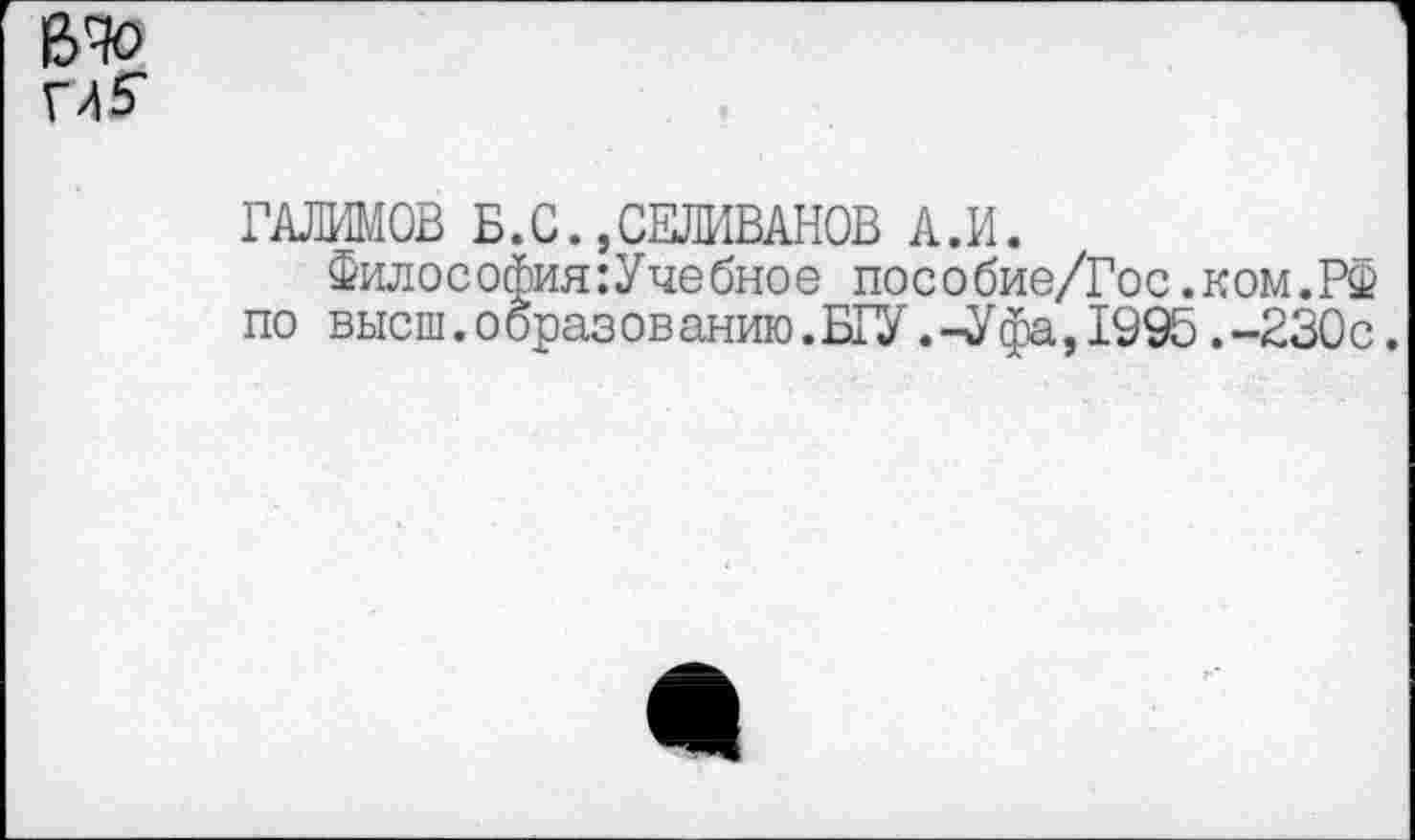 ﻿ГАЛИМОВ Б.С.,СЕЛИВАНОВ А.И.
Философия:Учебное пособие/Гос.ком.РФ по высш.образованию.БГУ.-Уфа,1995.-230с.